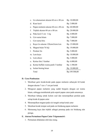 14
c. Lis alumunium ukuran 60 cm x 80 cm Rp. 10.000,00
d. Kuas kecil Rp. 3.000,00
e. Papan melamin ukuran 60 cm x 80 cm Rp. 60.000,00
f. Triplek ukuran 60 cm x 80 cm Rp. 20.000,00
g. Paku kecil 3 cm ¼ kg Rp. 4.000,00
h. Cat warna hitam Rp. 7.000,00
i. Cat warna biru Rp. 7.000,00
j. Kayu Lis ukuran 120cmx5cmx1cm Rp. 15.000,00
k. Magnet bulat 76 biji Rp. 19.000,00
l. Perekat 2m Rp. 5.000,00
m. Lem kayu Rp. 10.000,00
n. Lem alteco Rp. 5.000,00
o. Kertas foto 3 lembar Rp. 6.000,00
p. Kertas buffalo warna putih 3 lembar Rp. 1.500,00
q. Isolasi bening besar Rp. 10.000,00
Total Rp.189.500,00
D. Cara Pembuatan
1. Membuat garis kotak-kotak pada papan melamin sebanyak 64 kotak
dengan ukuran 7 cm x 7 cm per kotak
2. Mengecat papan melamin yang sudah bergaris dengan cat warna
hitam, sehingga membentuk pola seperti papan catur pada umumnya.
3. Membuat lubang untuk kolom soal dan menempelkan perekat pada
setiap kotak di papan catur
4. Menempelkan magnet pada sisi tengah setiap kotak catur
5. Membuat kotak tempat soal pada sisi belakang papan melamin
6. Memasang kayu dan triplek sebagai penutup pada sisi belakang alat
peraga.
E. Aturan Permainan Papan Catur Trigonometri:
1. Permainan dilakukan oleh dua orang.
 