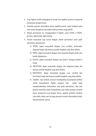 15
2. Tiap fighter boleh melangkah ke kotak lain apabila pemain menjawab
pertanyaan dengan benar.
3. Jawaban pemain dinyatakan benar apabila puzzle yang terdapat pada
soal sesuai dengan puzzle pada kotak jawaban yang dipilih.
4. Dalam permainan ini, menggunakan 6 fighter, yaitu STER, 2 PION,
KUDA, MENTERI, BENTENG.
5. Aturan menyekak raja sesuai dengan aturan permainan catur pada
umumnya, diantaranya:
a) STER, dapat menyekak dengan cara vertikal, horizontal,
diagonal tanpa ada batasan jumlah langkah yang akan dilalui.
b) PION, dapat menyekak dengan cara diagonal dengan jarak satu
kotak didepannya.
c) KUDA, dapat menyekak dengan cara letter L dengan jumlah 4
kotak
d) MENTERI, dapat menyekak dengan cara diagonal tanpa ada
batasan jumlah langkah yang akan dilalui.
e) BENTENG, dapat menyekak dengan cara vertikal dan
horizontal tanpa ada batasan jumlah langkah yang akan dilalui.
f) Apabila raja terskak, pemain mendapatkan kesempatan pilihan
untuk menjalankan fighter ataupun raja untuk tetap
mempertahankan keberadaan raja pada permainan, dan jika
pemain memilih untuk menjalankan raja maka pemain tersebut
harus menjawab soal dengan benar, apabila terbukti jawaban
raja salah, maka saat itu juga pemain tersebut dinyatakan kalah,
dan permainan selesai.
 