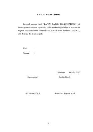 ii
HALAMAN PENGESAHAN
Proposal dengan judul “PAPAN CATUR TRIGONOMETRI” ini
disusun guna memennuhi tugas mata kuliah workshop pembelajaran matematika
program studi Pendidikan Matematika FKIP UMS tahun akademik 2012/2013,
telah disetujui dan disahkan pada
Hari :
Tanggal :
Surakarta, Oktober 2012
Pembimbing I
Drs. Sumardi, M.Si
Pembimbing II
Ikhsan Dwi Setyono, M.Pd
 
