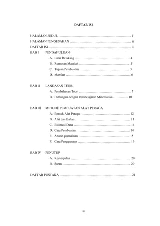 iii
DAFTAR ISI
HALAMAN JUDUL ………………………………………………………….. i
HALAMAN PENGESAHAN ………………………………………………… ii
DAFTAR ISI ………………………………………………………………….. iii
BAB I PENDAHULUAN
A. Latar Belakang …………………………………………… 4
B. Rumusan Masalah ……………………………………….. 5
C. Tujuan Pembuatan ………………………………………. 5
D. Manfaat ……………………………………………….…... 6
BAB II LANDASAN TEORI
A. Pembahasan Teori ………………………………………… 7
B. Hubungan dengan Pembelajaran Matematika ………..… 10
BAB III METODE PEMBUATAN ALAT PERAGA
A. Bentuk Alat Peraga ………………………………………. 12
B. Alat dan Bahan …………………………………………… 13
C. Estimasi Dana …………………………………………….. 14
D. Cara Pembuatan …………………...……………………... 14
E. Aturan permainan ……………………………….……….. 15
F. Cara Penggunaan ………………………………….……… 16
BAB IV PENUTUP
A. Kesimpulan ……………………………………………….. 20
B. Saran …………………………………..………………….. 20
DAFTAR PUSTAKA …………………………………………………………. 21
 