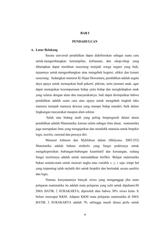 4
BAB I
PENDAHULUAN
A. Latar Belakang
Secara universal pendidikan dapat didefinisikan sebagai suatu cara
untuk mengembangkan ketrampilan, kebiasaan, dan sikap-sikap yang
diharapkan dapat membuat seseorang menjadi warga negara yang baik,
tujuannya untuk mengembangkan atau mengubah kognisi, afeksi dan konasi
seseorang. Sedangkan menurut Ki Hajar Dewantara, pendidikan adalah segala
daya upaya untuk memajukan budi pekerti, pikiran, serta jasmani anak, agar
dapat memajukan kesempurnaan hidup yaitu hidup dan menghidupkan anak
yang selaras dengan alam dan masyarakatnya. Jadi dapat disimpulkan bahwa
pendidikan adalah suatu cara atau upaya untuk mengubah tingkah laku
manusia menjadi manusia dewasa yang mampu hidup mandiri, baik dalam
lingkungan masyarakat maupun alam sekitar.
Salah satu bidang studi yang paling berpengaruh dalam dunia
pendidikan adalah Matematika, karena selain sebagai ilmu dasar, matematika
juga merupakan ilmu yang mengajarkan dan mendidik manusia untuk berpikir
logis, teoritis, rasional dan percaya diri.
Menurut Johnson dan Myklebust dalam (Mulyono, 2003:252)
Matematika adalah bahasa simbolis yang fungsi praktisnya untuk
mengekspresikan hubungan-hubungan kuantitatif dan keruangan, sedang
fungsi teoritisnya adalah untuk memudahkan berfikir. Belajar matematika
bukan semata-mata untuk mencari angka atau variable x, y, z saja, tetapi hal
yang terpenting ialah melatih diri untuk berpikir dan bertindak secara analitis
dan logis.
Namun, kenyataannya banyak siswa yang menganggap jika mata
pelajaran matematika itu adalah mata pelajaran yang sulit untuk dipahami.Di
SMA BATIK 2 SURAKARTA, diperoleh data bahwa 30% siswa kelas X
belum mencapai KKM. Adapun KKM mata pelajaran matematika di SMA
BATIK 2 SURAKARTA adalah 70, sehingga masih dirasa perlu untuk
 