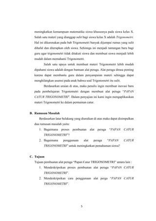 5
meningkatkan kemampuan matematika siswa khususnya pada siswa kelas X.
Salah satu materi yang dianggap sulit bagi siswa kelas X adalah Trigonometri.
Hal ini dikarenakan pada bab Trigonometri banyak dijumpai rumus yang sulit
dihafal dan diterapkan oleh siswa. Sehinnga ini menjadi tantangan baru bagi
guru agar trigonometri tidak ditakuti siswa dan membuat siswa menjadi lebih
mudah dalam memahami Trigonometri.
Salah satu upaya untuk membuat materi Trigonometri lebih mudah
dipahami siswa adalah dengan bantuan alat peraga. Alat peraga dirasa penting
karena dapat membantu guru dalam penyampaian materi sehingga dapat
menghilangkan asumsi pada anak bahwa soal Trigonometri itu sulit.
Berdasarkan uraian di atas, maka penulis ingin membuat inovasi baru
pada pembelajaran Trigonometri dengan membuat alat peraga “PAPAN
CATUR TRIGONOMETRI”. Dalam penyajian ini kami ingin mengaplikasikan
materi Trigonometri ke dalam permainan catur.
B. Rumusan Masalah
Berdasarkan latar belakang yang diuraikan di atas maka dapat disimpulkan
dua rumusan masalah yaitu:
1. Bagaimana proses pembuatan alat peraga “PAPAN CATUR
TRIGONOMETRI”?
2. Bagaimana penggunaan alat peraga “PAPAN CATUR
TRIGONOMETRI” untuk meningkatkan pemahaman siswa?
C. Tujuan
Tujuan pembuatan alat peraga “Papan Catur TRIGONOMETRI” antara lain :
1. Mendeskripsikan proses pembuatan alat peraga “PAPAN CATUR
TRIGONOMETRI”.
2. Mendeskripsikan cara penggunaan alat perga “PAPAN CATUR
TRIGONOMETRI”.
 