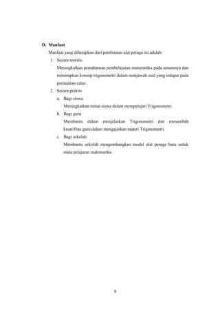 6
D. Manfaat
Manfaat yang diharapkan dari pembuatan alat peraga ini adalah:
1. Secara teoritis
Meningkatkan pemahaman pembelajaran matematika pada umumnya dan
menerapkan konsep trigonometri dalam menjawab soal yang tedapat pada
permainan catur .
2. Secara praktis
a. Bagi siswa
Meningkatkan minat siswa dalam mempelajari Trigonometri.
b. Bagi guru
Membantu dalam menjelaskan Trigonometri dan menambah
kreatifitas guru dalam mengajarkan materi Trigonometri.
c. Bagi sekolah
Membantu sekolah mengembangkan model alat peraga baru untuk
mata pelajaran matematika.
 