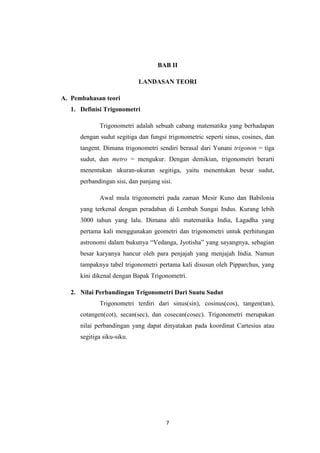 7
BAB II
LANDASAN TEORI
A. Pembahasan teori
1. Definisi Trigonometri
Trigonometri adalah sebuah cabang matematika yang berhadapan
dengan sudut segitiga dan fungsi trigonometric seperti sinus, cosines, dan
tangent. Dimana trigonometri sendiri berasal dari Yunani trigonon = tiga
sudut, dan metro = mengukur. Dengan demikian, trigonometri berarti
menentukan ukuran-ukuran segitiga, yaitu menentukan besar sudut,
perbandingan sisi, dan panjang sisi.
Awal mula trigonometri pada zaman Mesir Kuno dan Babilonia
yang terkenal dengan peradaban di Lembah Sungai Indus. Kurang lebih
3000 tahun yang lalu. Dimana ahli matematika India, Lagadha yang
pertama kali menggunakan geometri dan trigonometri untuk perhitungan
astronomi dalam bukunya “Vedanga, Jyotisha” yang sayangnya, sebagian
besar karyanya hancur oleh para penjajah yang menjajah India. Namun
tampaknya tabel trigonometri pertama kali disusun oleh Pipparchus, yang
kini dikenal dengan Bapak Trigonometri.
2. Nilai Perbandingan Trigonometri Dari Suatu Sudut
Trigonometri terdiri dari sinus(sin), cosinus(cos), tangen(tan),
cotangen(cot), secan(sec), dan cosecan(cosec). Trigonometri merupakan
nilai perbandingan yang dapat dinyatakan pada koordinat Cartesius atau
segitiga siku-siku.
 
