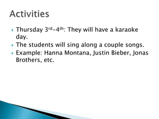 Thursday 3rd-4th: They will have a karaoke day.The students will sing along a couple songs.Example: Hanna Montana, Justin Bieber, Jonas Brothers, etc. Activities