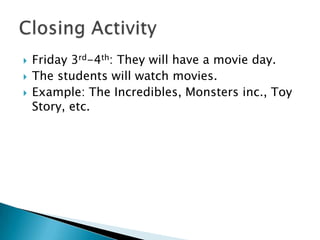 Friday 3rd-4th: They will have a movie day.The students will watch movies.Example: The Incredibles, Monsters inc., Toy Story, etc. Closing Activity