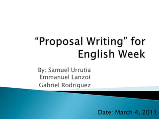 “Proposal Writing” for English Week By: Samuel UrrutiaEmmanuel Lanzot Gabriel Rodriguez Date: March 4, 2011 
