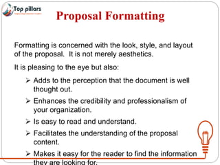 Proposal Formatting
Formatting is concerned with the look, style, and layout
of the proposal. It is not merely aesthetics.
It is pleasing to the eye but also:
 Adds to the perception that the document is well
thought out.
 Enhances the credibility and professionalism of
your organization.
 Is easy to read and understand.
 Facilitates the understanding of the proposal
content.
 Makes it easy for the reader to find the information
they are looking for.
 