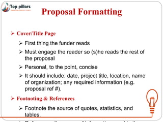 Proposal Formatting
 Cover/Title Page
 First thing the funder reads
 Must engage the reader so (s)he reads the rest of
the proposal
 Personal, to the point, concise
 It should include: date, project title, location, name
of organization; any required information (e.g.
proposal ref #).
 Footnoting & References
 Footnote the source of quotes, statistics, and
tables.
 