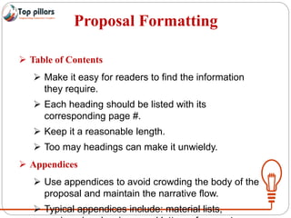 Proposal Formatting
 Table of Contents
 Make it easy for readers to find the information
they require.
 Each heading should be listed with its
corresponding page #.
 Keep it a reasonable length.
 Too may headings can make it unwieldy.
 Appendices
 Use appendices to avoid crowding the body of the
proposal and maintain the narrative flow.
 Typical appendices include: material lists,
 
