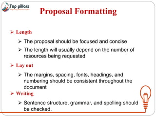 Proposal Formatting
 Length
 The proposal should be focused and concise
 The length will usually depend on the number of
resources being requested
 Lay out
 The margins, spacing, fonts, headings, and
numbering should be consistent throughout the
document
 Writing
 Sentence structure, grammar, and spelling should
be checked.
 