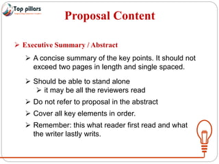 Proposal Content
 Executive Summary / Abstract
 A concise summary of the key points. It should not
exceed two pages in length and single spaced.
 Should be able to stand alone
 it may be all the reviewers read
 Do not refer to proposal in the abstract
 Cover all key elements in order.
 Remember: this what reader first read and what
the writer lastly writs.
 