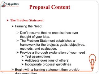 Proposal Content
 The Problem Statement
 Framing the Need:
 Don’t assume that no one else has ever
thought of your idea.
 The Problem Statement establishes a
framework for the project’s goals, objectives,
methods, and evaluation.
 Provide a thorough explanation of your need
 Test assumptions
 Anticipate questions of others
 Incorporate proposal guidelines
 Begin with a framing statement then provide
 