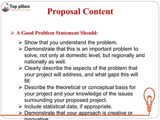 Proposal Content
 A Good Problem Statement Should:
 Show that you understand the problem.
 Demonstrate that this is an important problem to
solve, not only at domestic level, but regionally and
nationally as well.
 Clearly describe the aspects of the problem that
your project will address, and what gaps this will
fill.
 Describe the theoretical or conceptual basis for
your project and your knowledge of the issues
surrounding your proposed project.
 Include statistical data, if appropriate.
 Demonstrate that your approach is creative or
 