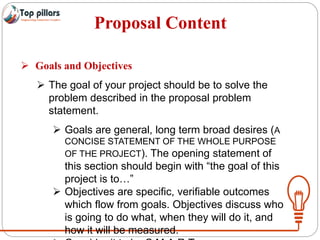 Proposal Content
 Goals and Objectives
 The goal of your project should be to solve the
problem described in the proposal problem
statement.
 Goals are general, long term broad desires (A
CONCISE STATEMENT OF THE WHOLE PURPOSE
OF THE PROJECT). The opening statement of
this section should begin with “the goal of this
project is to…”
 Objectives are specific, verifiable outcomes
which flow from goals. Objectives discuss who
is going to do what, when they will do it, and
how it will be measured.
 