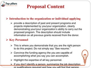 Proposal Content
 Introduction to the organization or individual applying
 provide a description of past and present programs and
projects implemented by you/your organization, clearly
demonstrating your/your organization’s ability to carry out the
proposed program. The description should include
information on all previous grants received from the donor.
 Key Personnel
 This is where you demonstrate that you are the right person
to do this project. Do not simply say “See resume.”
 Convince the funding agency the you are capable of
accomplishing what you say you can accomplish.
 Highlight the expertise of all key personnel.
 If you don’t identify a person, summarize the job description
 