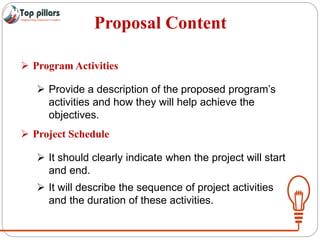 Proposal Content
 Program Activities
 Provide a description of the proposed program’s
activities and how they will help achieve the
objectives.
 Project Schedule
 It should clearly indicate when the project will start
and end.
 It will describe the sequence of project activities
and the duration of these activities.
 