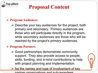 Proposal Content
 Program Audiences
 Describe your key audiences for the project, both
primary and secondary. Primary audiences are
those who will participate directly in the program,
while secondary audiences are those who will be
reached by the project's primary audiences.
 Program Partners
 Good partnerships demonstrate community
support. They also provide access to people,
skills, funding, and in-kind contributions to help
with project planning and implementation.
 list the names and type of involvement of key
 