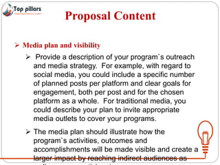 Proposal Content
 Media plan and visibility
 Provide a description of your program`s outreach
and media strategy. For example, with regard to
social media, you could include a specific number
of planned posts per platform and clear goals for
engagement, both per post and for the chosen
platform as a whole. For traditional media, you
could describe your plan to invite appropriate
media outlets to cover your programs.
 The media plan should illustrate how the
program`s activities, outcomes and
accomplishments will be made visible and create a
larger impact by reaching indirect audiences as
 