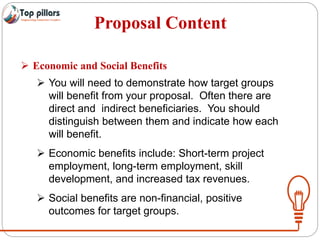 Proposal Content
 Economic and Social Benefits
 You will need to demonstrate how target groups
will benefit from your proposal. Often there are
direct and indirect beneficiaries. You should
distinguish between them and indicate how each
will benefit.
 Economic benefits include: Short-term project
employment, long-term employment, skill
development, and increased tax revenues.
 Social benefits are non-financial, positive
outcomes for target groups.
 