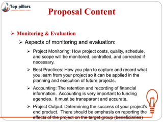 Proposal Content
 Monitoring & Evaluation
 Aspects of monitoring and evaluation:
 Project Monitoring: How project costs, quality, schedule,
and scope will be monitored, controlled, and corrected if
necessary.
 Best Practices: How you plan to capture and record what
you learn from your project so it can be applied in the
planning and execution of future projects.
 Accounting: The retention and recording of financial
information. Accounting is very important to funding
agencies. It must be transparent and accurate.
 Project Output: Determining the success of your project’s
end product. There should be emphasis on reporting the
effects of the project on the target group (beneficiaries)
 