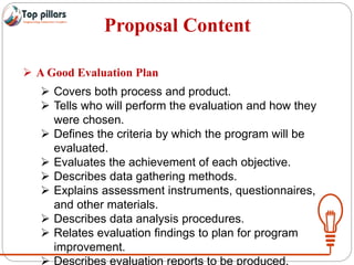 Proposal Content
 A Good Evaluation Plan
 Covers both process and product.
 Tells who will perform the evaluation and how they
were chosen.
 Defines the criteria by which the program will be
evaluated.
 Evaluates the achievement of each objective.
 Describes data gathering methods.
 Explains assessment instruments, questionnaires,
and other materials.
 Describes data analysis procedures.
 Relates evaluation findings to plan for program
improvement.
 Describes evaluation reports to be produced.
 