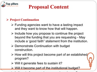 Proposal Content
 Project Continuation
 Funding agencies want to have a lasting impact
and they want to know how that will happen.
 Include how you propose to continue the project
beyond the funding that you are requesting - May
include a ‘good faith” statement from the institution.
 Demonstrate Continuation with budget
construction.
 How will this project become part of an established
program?
 Will it generate fees to sustain it?
 Will it become part of the institutional budget?
 