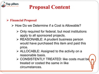 Proposal Content
 Financial Proposal
 How Do we Determine if a Cost is Allowable?
 Only required for federal, but most institutions
apply to all sponsored projects.
 REASONABLE: A prudent business person
would have purchased this item and paid this
price.
 ALLOCABLE: Assigned to the activity on a
reasonable basis.
 CONSISTENTLY TREATED: like costs must be
treated or costed the same in like
circumstances.
 