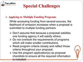Special Challenges
 Applying to Multiple Funding Programs
While accessing funding from several sources, the
likelihood of omission increases when a proposal is
submitted to multiple funding partners.
 Don’t assume that because a proposal satisfies
one funding agency it will satisfy others.
 Do not overlook the requirements of programs
which will make smaller contributions.
 Read program criteria closely and reflect those
criteria throughout your proposal.
 Use the program application(s) as proposal
checklists to ensure all the required information
is included.
 