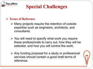 Special Challenges
 Terms of Reference
 Many projects require the retention of outside
expertise such as engineers, architects, and
consultants.
 You will need to specify what work you require
these professionals to carry out, how they will be
selected, and how you will control the work.
 Any funding proposal for a study or professional
services should contain a good draft terms of
reference.
 