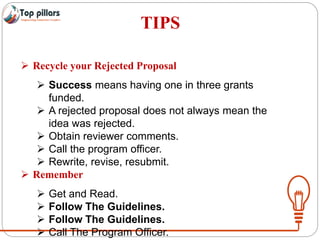 TIPS
 Recycle your Rejected Proposal
 Success means having one in three grants
funded.
 A rejected proposal does not always mean the
idea was rejected.
 Obtain reviewer comments.
 Call the program officer.
 Rewrite, revise, resubmit.
 Remember
 Get and Read.
 Follow The Guidelines.
 Follow The Guidelines.
 Call The Program Officer.
 