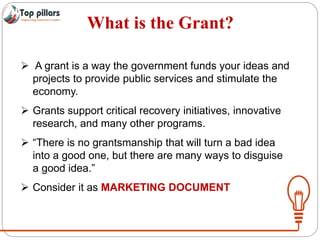 What is the Grant?
 A grant is a way the government funds your ideas and
projects to provide public services and stimulate the
economy.
 Grants support critical recovery initiatives, innovative
research, and many other programs.
 “There is no grantsmanship that will turn a bad idea
into a good one, but there are many ways to disguise
a good idea.”
 Consider it as MARKETING DOCUMENT
 