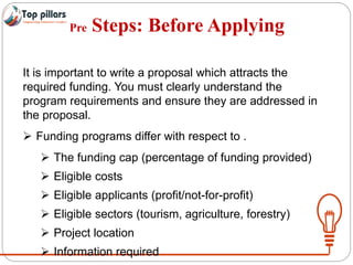 Pre Steps: Before Applying
It is important to write a proposal which attracts the
required funding. You must clearly understand the
program requirements and ensure they are addressed in
the proposal.
 Funding programs differ with respect to .
 The funding cap (percentage of funding provided)
 Eligible costs
 Eligible applicants (profit/not-for-profit)
 Eligible sectors (tourism, agriculture, forestry)
 Project location
 Information required
 
