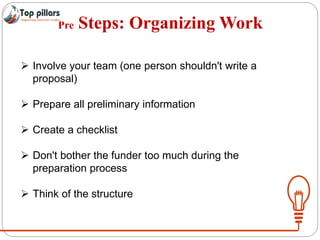 Pre Steps: Organizing Work
 Involve your team (one person shouldn't write a
proposal)
 Prepare all preliminary information
 Create a checklist
 Don't bother the funder too much during the
preparation process
 Think of the structure
 