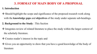 3. FORMAT OF MAIN BODY OFA PROPOSAL
1. Introduction
 Should highlight the scope and significance of the proposed research work along
with the knowledge gaps and objectives of the study under separate sub-headings.
2. Background to the Study : This Section
 Integrates review of related literature to place the study within the larger context of
the scholarly literature.
 Creates reader’s interest in the topic and
 Gives you an opportunity to show that you have a good knowledge of the body of
literature
 