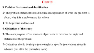 Cont’d
3. Problem Statement and Justification
 The problem statement should include an explanation of what the problem is
about, why it is a problem and for whom.
 To be precise and focused
4. Objectives of the study
 The main purpose of the research objective is to interlink the topic and
statement of the problem
 Objectives should be simple (not complex), specific (not vague), stated in
advance (not after the research is done)
 