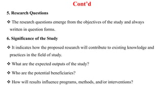 Cont’d
5. Research Questions
 The research questions emerge from the objectives of the study and always
written in question forms.
6. Significance of the Study
 It indicates how the proposed research will contribute to existing knowledge and
practices in the field of study.
 What are the expected outputs of the study?
 Who are the potential beneficiaries?
 How will results influence programs, methods, and/or interventions?
 
