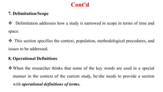 Cont’d
7. Delimitation/Scope
 Delimitation addresses how a study is narrowed in scope in terms of time and
space.
 This section specifies the context, population, methodological procedures, and
issues to be addressed.
8. Operational Definitions
When the researcher thinks that some of the key words are used in a special
manner in the context of the current study, he/she needs to provide a section
with operational definitions of terms.
 