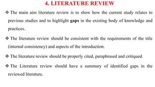 4. LITERATURE REVIEW
 The main aim literature review is to show how the current study relates to
previous studies and to highlight gaps in the existing body of knowledge and
practices.
 The literature review should be consistent with the requirements of the title
(internal consistency) and aspects of the introduction.
 The literature review should be properly cited, paraphrased and critiqued.
 The Literature review should have a summary of identified gaps in the
reviewed literature.
 
