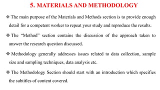 5. MATERIALS AND METHODOLOGY
 The main purpose of the Materials and Methods section is to provide enough
detail for a competent worker to repeat your study and reproduce the results.
 The “Method” section contains the discussion of the approach taken to
answer the research question discussed.
 Methodology generally addresses issues related to data collection, sample
size and sampling techniques, data analysis etc.
 The Methodology Section should start with an introduction which specifies
the subtitles of content covered.
 