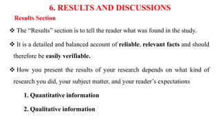 6. RESULTS AND DISCUSSIONS
Results Section
 The “Results” section is to tell the reader what was found in the study.
 It is a detailed and balanced account of reliable, relevant facts and should
therefore be easily verifiable.
 How you present the results of your research depends on what kind of
research you did, your subject matter, and your reader’s expectations
1. Quantitative information
2. Qualitative information
 