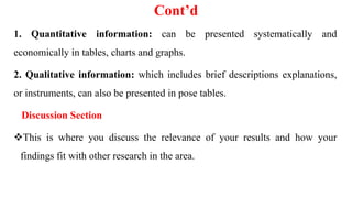Cont’d
1. Quantitative information: can be presented systematically and
economically in tables, charts and graphs.
2. Qualitative information: which includes brief descriptions explanations,
or instruments, can also be presented in pose tables.
Discussion Section
This is where you discuss the relevance of your results and how your
findings fit with other research in the area.
 