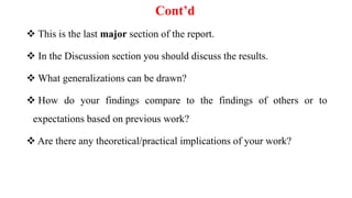 Cont’d
 This is the last major section of the report.
 In the Discussion section you should discuss the results.
 What generalizations can be drawn?
 How do your findings compare to the findings of others or to
expectations based on previous work?
 Are there any theoretical/practical implications of your work?
 