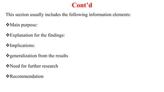Cont’d
This section usually includes the following information elements:
Main purpose:
Explanation for the findings:
Implications:
generalization from the results
Need for further research
Recommendation
 