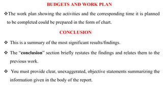 BUDGETS AND WORK PLAN
The work plan showing the activities and the corresponding time it is planned
to be completed could be prepared in the form of chart.
CONCLUSION
 This is a summary of the most significant results/findings.
 The “conclusion” section briefly restates the findings and relates them to the
previous work.
 You must provide clear, unexaggerated, objective statements summarizing the
information given in the body of the report.
 