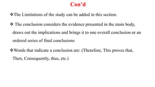 Con’d
The Limitations of the study can be added in this section.
 The conclusion considers the evidence presented in the main body,
draws out the implications and brings it to one overall conclusion or an
ordered series of final conclusions
Words that indicate a conclusion are: (Therefore, This proves that,
Then, Consequently, thus, etc.)
 