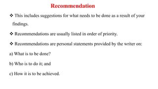 Recommendation
 This includes suggestions for what needs to be done as a result of your
findings.
 Recommendations are usually listed in order of priority.
 Recommendations are personal statements provided by the writer on:
a) What is to be done?
b) Who is to do it; and
c) How it is to be achieved.
 