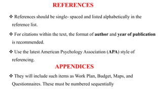 REFERENCES
 References should be single- spaced and listed alphabetically in the
reference list.
 For citations within the text, the format of author and year of publication
is recommended.
 Use the latest American Psychology Association (APA) style of
referencing.
APPENDICES
 They will include such items as Work Plan, Budget, Maps, and
Questionnaires. These must be numbered sequentially
 