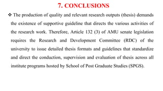 7. CONCLUSIONS
 The production of quality and relevant research outputs (thesis) demands
the existence of supportive guideline that directs the various activities of
the research work. Therefore, Article 132 (3) of AMU senate legislation
requires the Research and Development Committee (RDC) of the
university to issue detailed thesis formats and guidelines that standardize
and direct the conduction, supervision and evaluation of thesis across all
institute programs hosted by School of Post Graduate Studies (SPGS).
 