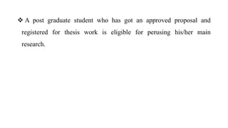  A post graduate student who has got an approved proposal and
registered for thesis work is eligible for perusing his/her main
research.
 